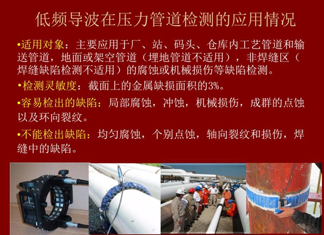 低頻導(dǎo)波技術(shù)在壓力管道檢測應(yīng)用適用對象：廠、站、碼頭、倉庫內(nèi)工藝管道和輸送管道、地面或架空管道的腐蝕或機械損傷等缺陷檢測