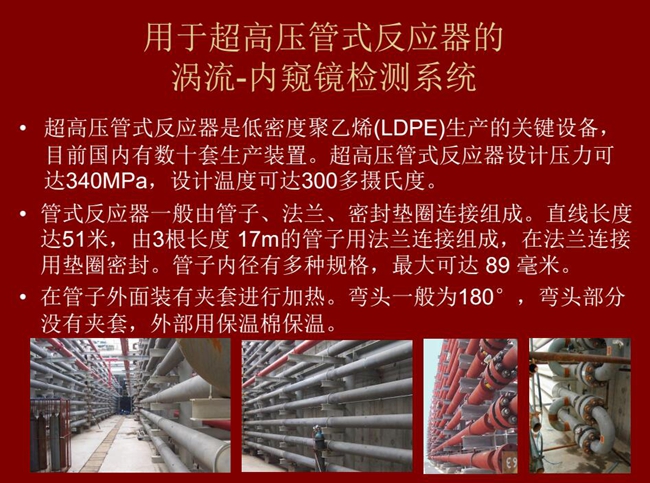 內(nèi)窺鏡檢測系統(tǒng)可用于超高壓管式反應(yīng)器渦流檢測，超高壓管式反應(yīng)器是低密度聚乙烯生產(chǎn)的關(guān)鍵設(shè)備，目前國內(nèi)有數(shù)十套生產(chǎn)裝置。