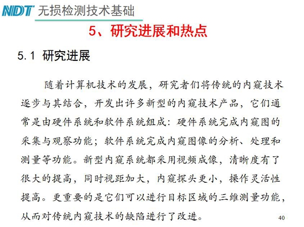 工業(yè)內(nèi)窺鏡研究進展和熱點：隨著計算機技術發(fā)展，許多新型內(nèi)窺鏡技術產(chǎn)品被開發(fā)出來，新型內(nèi)窺系統(tǒng)采用視頻成像，清晰度有了較大提高，更重要的是可以進行目標區(qū)域三維測量