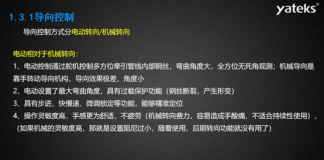 導向控制方式分電動轉向/機械轉向，電動控制通過舵機控制多方位牽引管線內部鋼絲，彎曲角度大， 全方位無死角觀測；機械導向是靠手轉動導向機構，導向效果極差，角度小；電動設置了最大彎曲角度， 具有過載保護功能（鋼絲斷裂，產生形變）；具有步進、快慢速、微調鎖定等功能，能夠精準定位；操作靈敏度高， 手感更為舒適，不疲勞（機械轉向費力，容易造成手酸痛，不適合持續性使用）， （如果機械的靈敏度高，那就是設置阻尼過小，隨著使用，后期轉向功能就沒有用了）