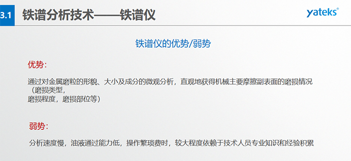 鐵譜儀的優(yōu)劣勢(shì)-優(yōu)勢(shì)：通過(guò)對(duì)金屬磨粒的形貌、大小及成分的微觀(guān)分析，直觀(guān)地獲得機(jī)械主要摩擦副表面的磨損情況（磨損類(lèi)型，磨損程度，磨損部位等）； 弱勢(shì)：分析速度慢，油液通過(guò)能力低，操作繁瑣費(fèi)時(shí)，較大程度依賴(lài)于技術(shù)人員專(zhuān)業(yè)知識(shí)和經(jīng)驗(yàn)積累